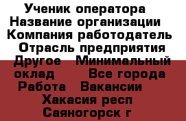 Ученик оператора › Название организации ­ Компания-работодатель › Отрасль предприятия ­ Другое › Минимальный оклад ­ 1 - Все города Работа » Вакансии   . Хакасия респ.,Саяногорск г.